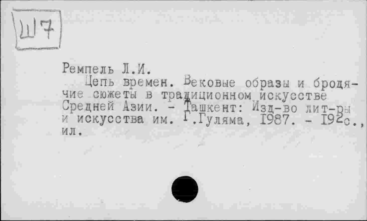 ﻿Ремпель Л.И.
Цепь времен. Вековые образы и бродя чиє сюжеты в традиционном .искусстве Средней Азии. - Ташкент: Изд-во лит-ры и искусства им. 1.Гуляма, 1987. - 192-ил .